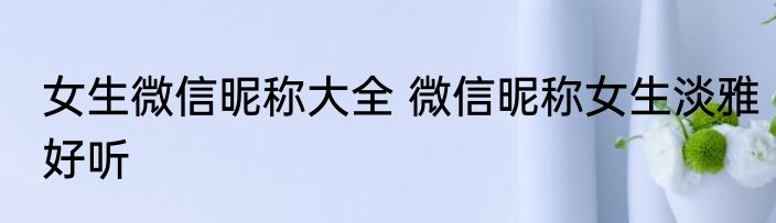 女生微信昵称大全 微信昵称女生淡雅好听