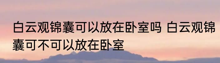 白云观锦囊可以放在卧室吗 白云观锦囊可不可以放在卧室