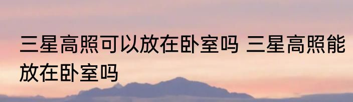 三星高照可以放在卧室吗 三星高照能放在卧室吗