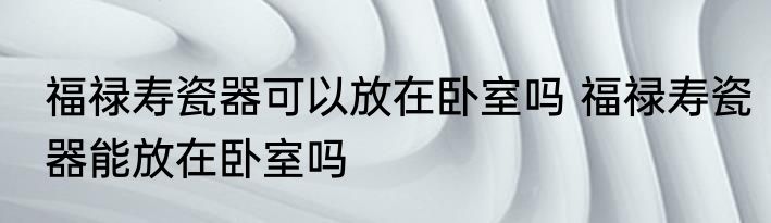 福禄寿瓷器可以放在卧室吗 福禄寿瓷器能放在卧室吗