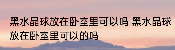 黑水晶球放在卧室里可以吗 黑水晶球放在卧室里可以的吗