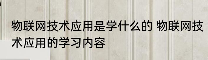 物联网技术应用是学什么的 物联网技术应用的学习内容