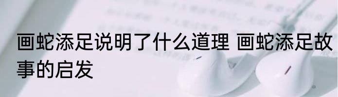 画蛇添足说明了什么道理 画蛇添足故事的启发