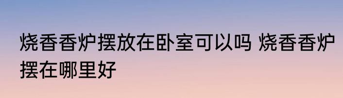 烧香香炉摆放在卧室可以吗 烧香香炉摆在哪里好