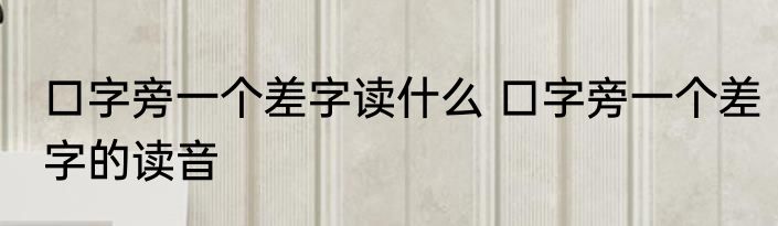 口字旁一个差字读什么 口字旁一个差字的读音