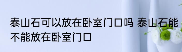 泰山石可以放在卧室门口吗 泰山石能不能放在卧室门口