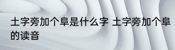 土字旁加个阜是什么字 土字旁加个阜的读音