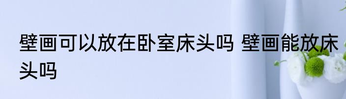 壁画可以放在卧室床头吗 壁画能放床头吗