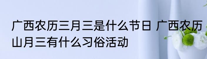 广西农历三月三是什么节日 广西农历山月三有什么习俗活动
