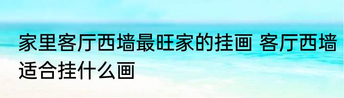 家里客厅西墙最旺家的挂画 客厅西墙适合挂什么画