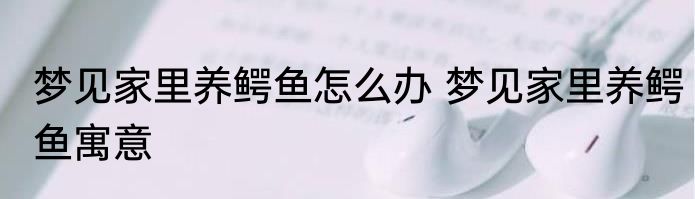 梦见家里养鳄鱼怎么办 梦见家里养鳄鱼寓意
