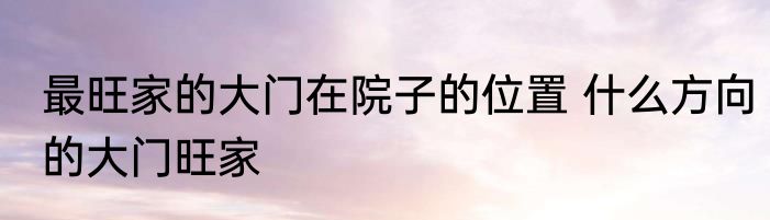 最旺家的大门在院子的位置 什么方向的大门旺家