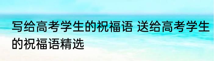 写给高考学生的祝福语 送给高考学生的祝福语精选