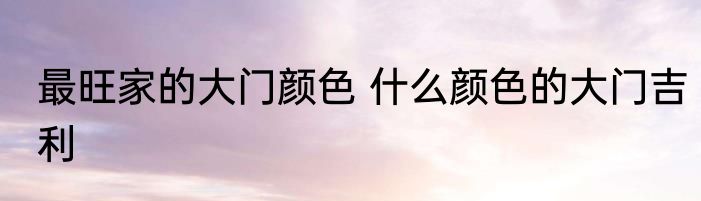 最旺家的大门颜色 什么颜色的大门吉利