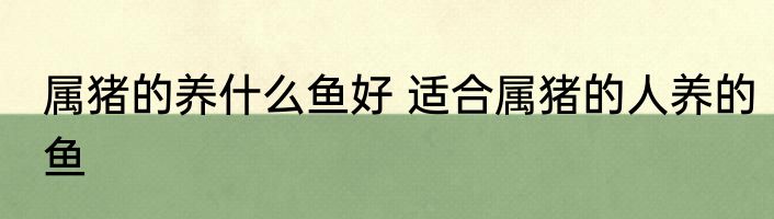 属猪的养什么鱼好 适合属猪的人养的鱼