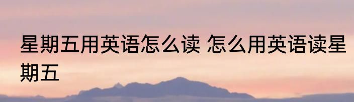 星期五用英语怎么读 怎么用英语读星期五