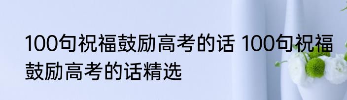 100句祝福鼓励高考的话 100句祝福鼓励高考的话精选