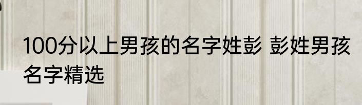 100分以上男孩的名字姓彭 彭姓男孩名字精选