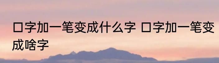 口字加一笔变成什么字 口字加一笔变成啥字