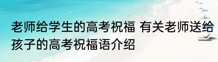 老师给学生的高考祝福 有关老师送给孩子的高考祝福语介绍