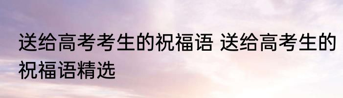 送给高考考生的祝福语 送给高考生的祝福语精选