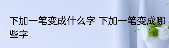 下加一笔变成什么字 下加一笔变成哪些字