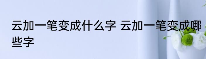 云加一笔变成什么字 云加一笔变成哪些字