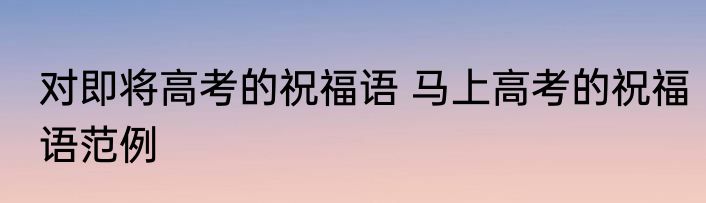 对即将高考的祝福语 马上高考的祝福语范例
