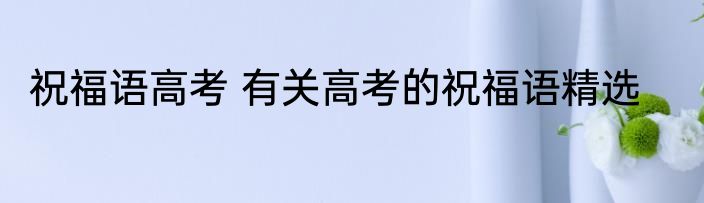 祝福语高考 有关高考的祝福语精选