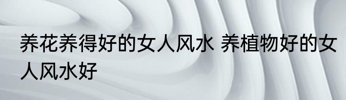 养花养得好的女人风水 养植物好的女人风水好
