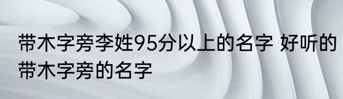 带木字旁李姓95分以上的名字 好听的带木字旁的名字