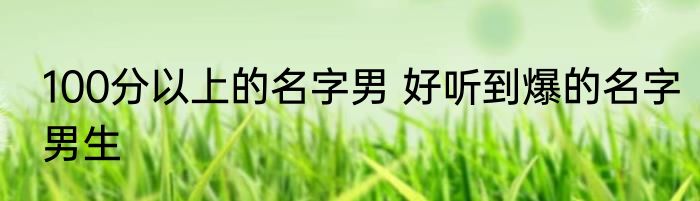 100分以上的名字男 好听到爆的名字男生