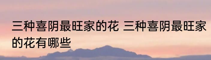 三种喜阴最旺家的花 三种喜阴最旺家的花有哪些