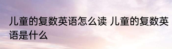 儿童的复数英语怎么读 儿童的复数英语是什么