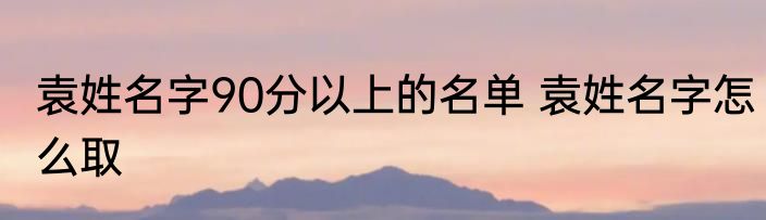 袁姓名字90分以上的名单 袁姓名字怎么取