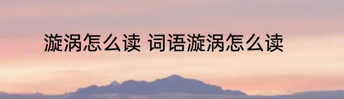 漩涡怎么读 词语漩涡怎么读