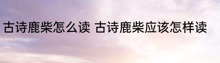 古诗鹿柴怎么读 古诗鹿柴应该怎样读