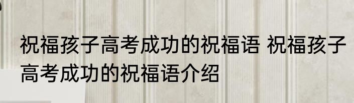 祝福孩子高考成功的祝福语 祝福孩子高考成功的祝福语介绍