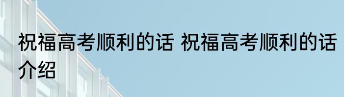祝福高考顺利的话 祝福高考顺利的话介绍