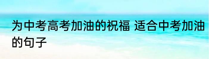 为中考高考加油的祝福 适合中考加油的句子
