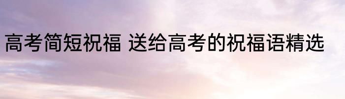 高考简短祝福 送给高考的祝福语精选