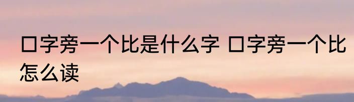 口字旁一个比是什么字 口字旁一个比怎么读