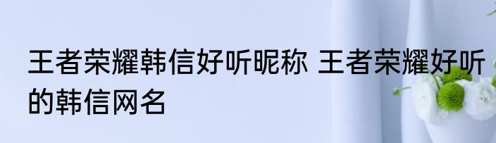 王者荣耀韩信好听昵称 王者荣耀好听的韩信网名