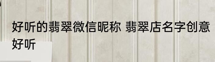 好听的翡翠微信昵称 翡翠店名字创意好听