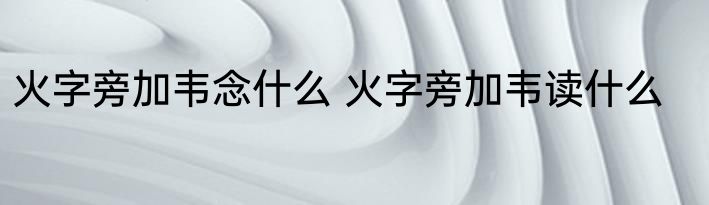火字旁加韦念什么 火字旁加韦读什么