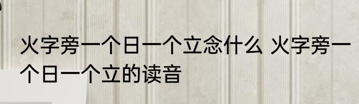 火字旁一个日一个立念什么 火字旁一个日一个立的读音