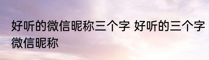 好听的微信昵称三个字 好听的三个字微信昵称