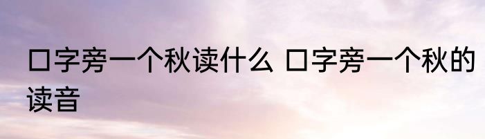 口字旁一个秋读什么 口字旁一个秋的读音