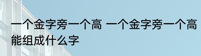 一个金字旁一个高 一个金字旁一个高能组成什么字