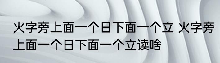 火字旁上面一个日下面一个立 火字旁上面一个日下面一个立读啥